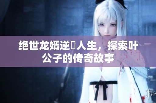 绝世龙婿逆襲人生，探索叶公子的传奇故事