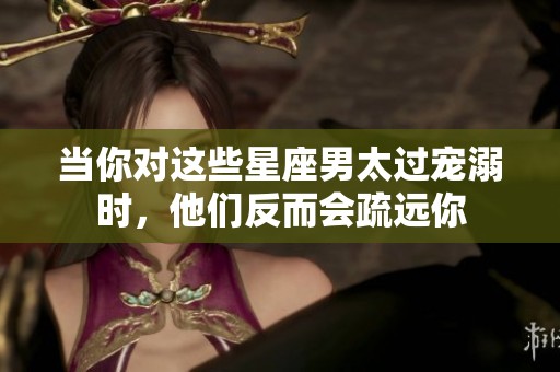 当你对这些星座男太过宠溺时，他们反而会疏远你