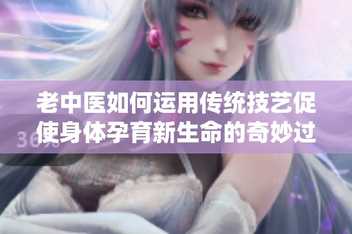 老中医如何运用传统技艺促使身体孕育新生命的奇妙过程