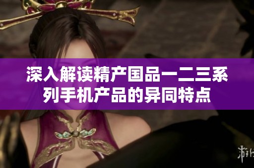 深入解读精产国品一二三系列手机产品的异同特点