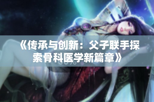《传承与创新：父子联手探索骨科医学新篇章》