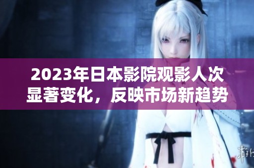 2023年日本影院观影人次显著变化，反映市场新趋势