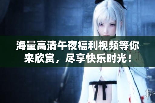 海量高清午夜福利视频等你来欣赏，尽享快乐时光！