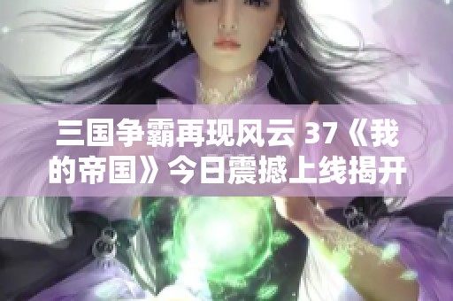 三国争霸再现风云 37《我的帝国》今日震撼上线揭开序幕