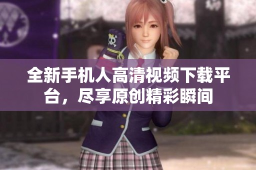 全新手机人高清视频下载平台，尽享原创精彩瞬间