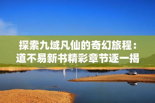 探索九域凡仙的奇幻旅程：道不易新书精彩章节逐一揭晓