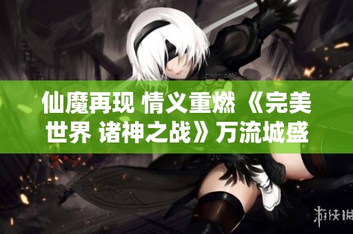 仙魔再现 情义重燃 《完美世界 诸神之战》万流城盛大开启