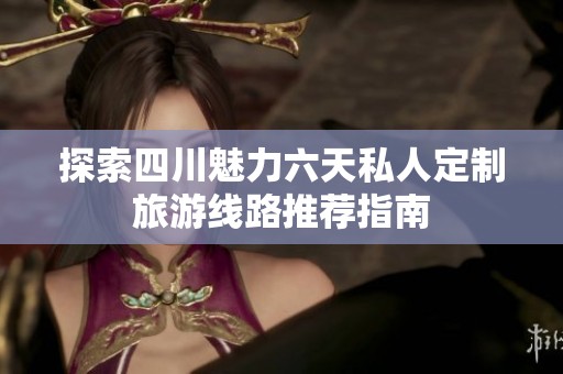 探索四川魅力六天私人定制旅游线路推荐指南
