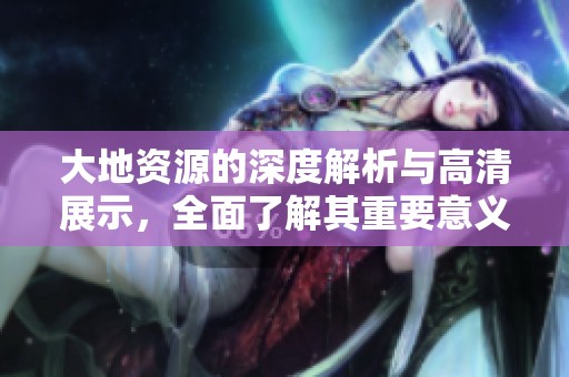 大地资源的深度解析与高清展示，全面了解其重要意义