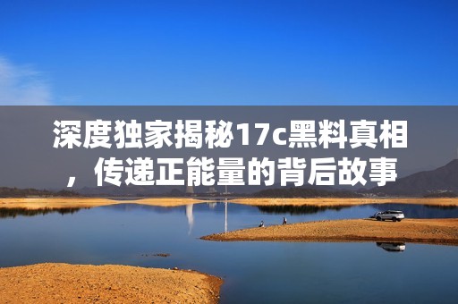 深度独家揭秘17c黑料真相，传递正能量的背后故事