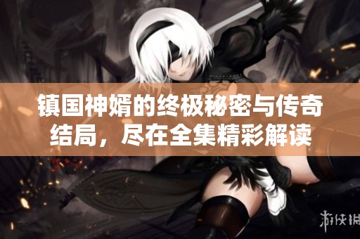 镇国神婿的终极秘密与传奇结局，尽在全集精彩解读