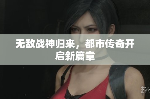 无敌战神归来，都市传奇开启新篇章