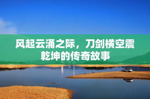风起云涌之际，刀剑横空震乾坤的传奇故事