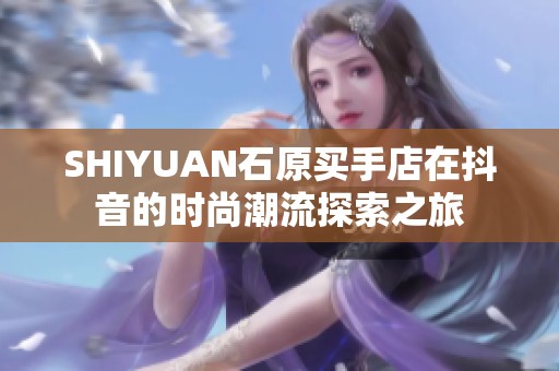 SHIYUAN石原买手店在抖音的时尚潮流探索之旅