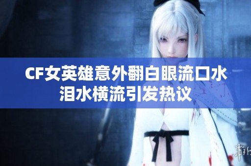 CF女英雄意外翻白眼流口水泪水横流引发热议