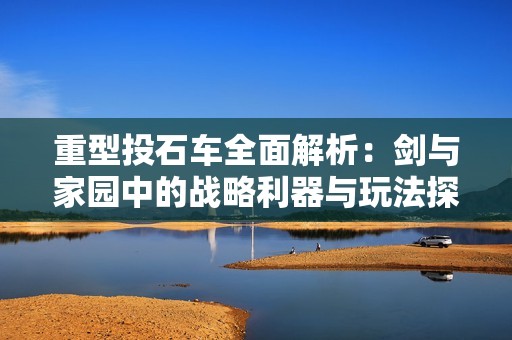 重型投石车全面解析：剑与家园中的战略利器与玩法探秘