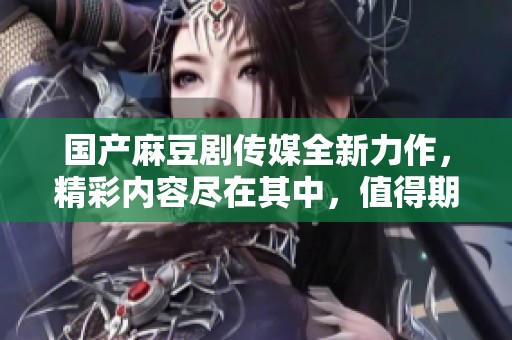 国产麻豆剧传媒全新力作，精彩内容尽在其中，值得期待！