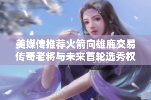 美媒传推荐火箭向雄鹿交易传奇老将与未来首轮选秀权