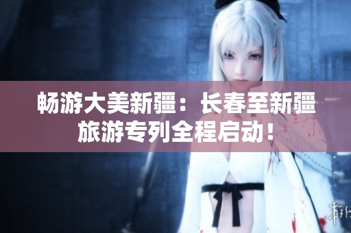 畅游大美新疆：长春至新疆旅游专列全程启动！