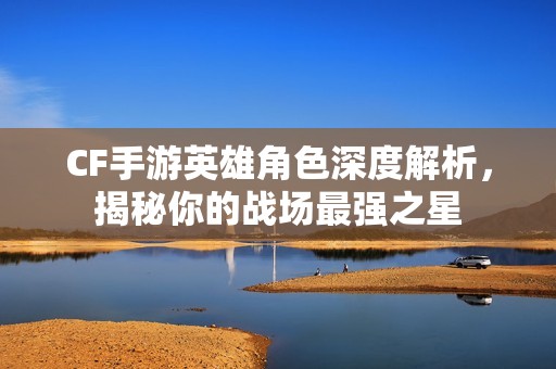 CF手游英雄角色深度解析，揭秘你的战场最强之星