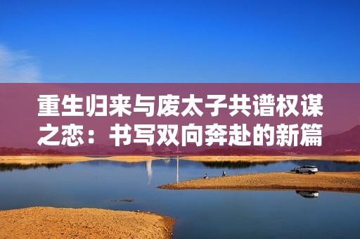 重生归来与废太子共谱权谋之恋：书写双向奔赴的新篇章