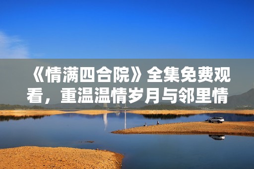 《情满四合院》全集免费观看，重温温情岁月与邻里情深