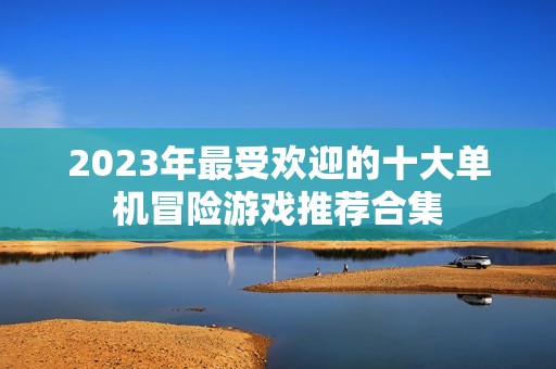 2023年最受欢迎的十大单机冒险游戏推荐合集