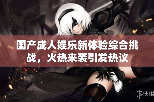 国产成人娱乐新体验综合挑战，火热来袭引发热议