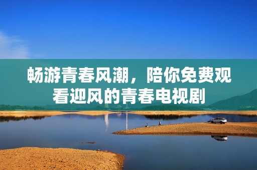 畅游青春风潮，陪你免费观看迎风的青春电视剧