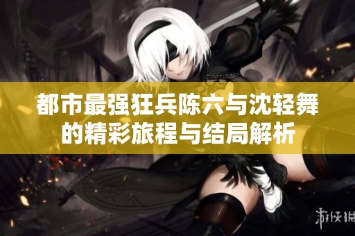 都市最强狂兵陈六与沈轻舞的精彩旅程与结局解析