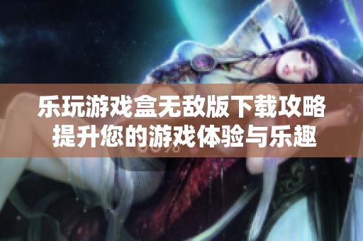 乐玩游戏盒无敌版下载攻略 提升您的游戏体验与乐趣