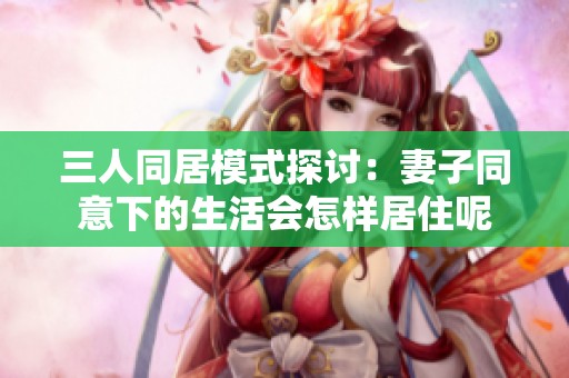 三人同居模式探讨：妻子同意下的生活会怎样居住呢