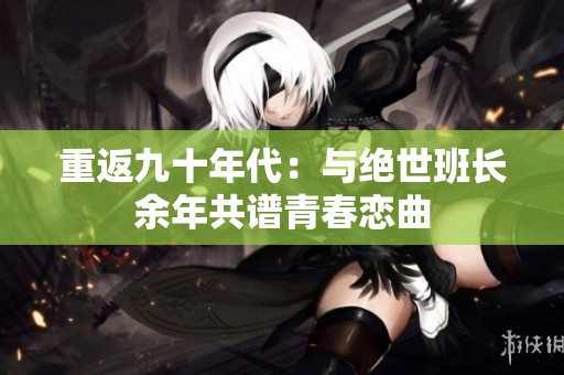 重返九十年代：与绝世班长余年共谱青春恋曲