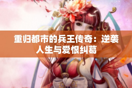 重归都市的兵王传奇：逆袭人生与爱恨纠葛