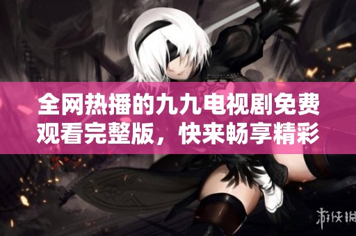 全网热播的九九电视剧免费观看完整版，快来畅享精彩剧情