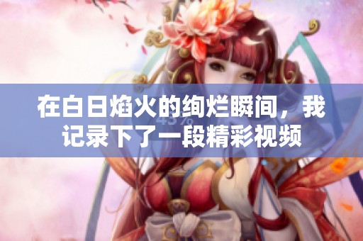 在白日焰火的绚烂瞬间，我记录下了一段精彩视频