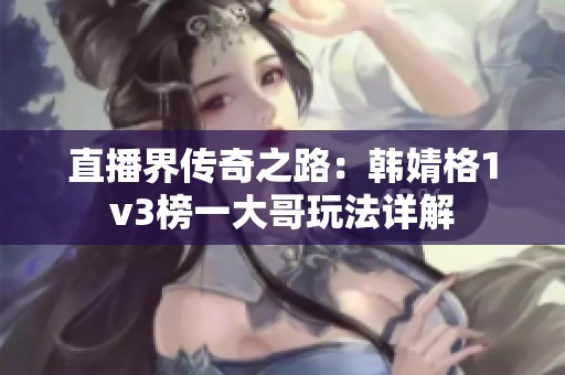 直播界传奇之路：韩婧格1v3榜一大哥玩法详解