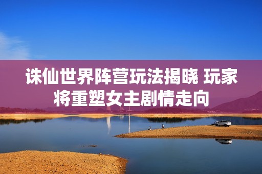 诛仙世界阵营玩法揭晓 玩家将重塑女主剧情走向