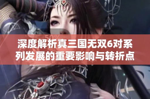 深度解析真三国无双6对系列发展的重要影响与转折点