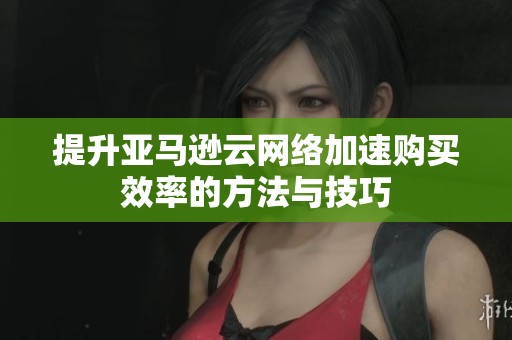 提升亚马逊云网络加速购买效率的方法与技巧