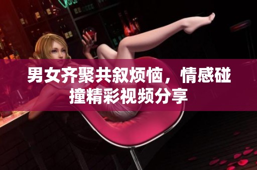 男女齐聚共叙烦恼，情感碰撞精彩视频分享
