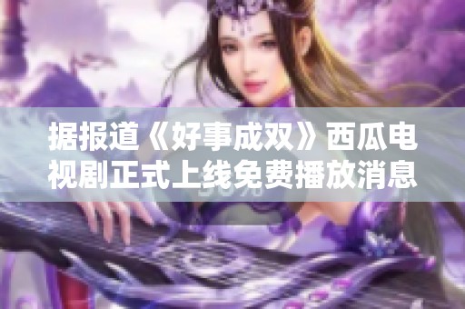 据报道《好事成双》西瓜电视剧正式上线免费播放消息