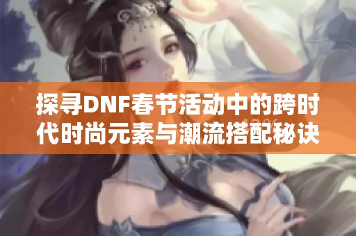 探寻DNF春节活动中的跨时代时尚元素与潮流搭配秘诀