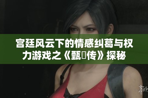 宫廷风云下的情感纠葛与权力游戏之《甄嬛传》探秘