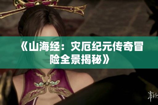 《山海经：灾厄纪元传奇冒险全景揭秘》