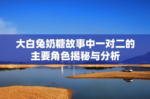 大白兔奶糖故事中一对二的主要角色揭秘与分析