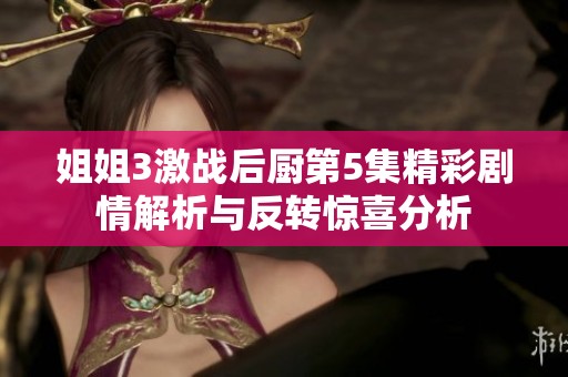 姐姐3激战后厨第5集精彩剧情解析与反转惊喜分析