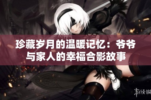 珍藏岁月的温暖记忆：爷爷与家人的幸福合影故事