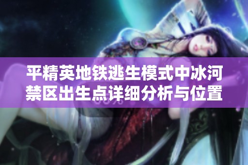 平精英地铁逃生模式中冰河禁区出生点详细分析与位置解析