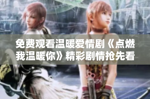 免费观看温暖爱情剧《点燃我温暖你》精彩剧情抢先看